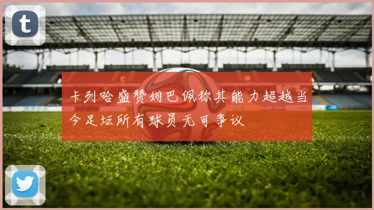 卡列哈盛赞姆巴佩称其能力超越当今足坛所有球员无可争议