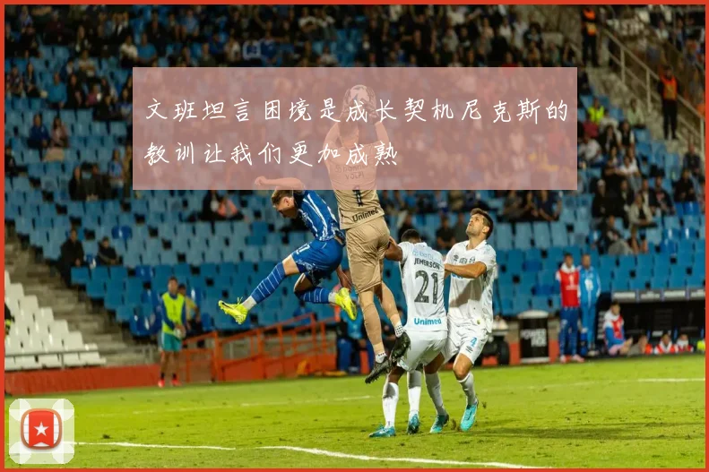 文班坦言困境是成长契机尼克斯的教训让我们更加成熟