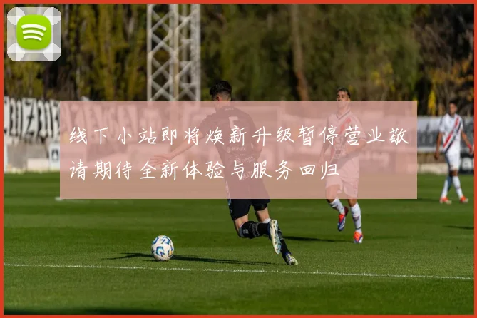 线下小站即将焕新升级暂停营业敬请期待全新体验与服务回归