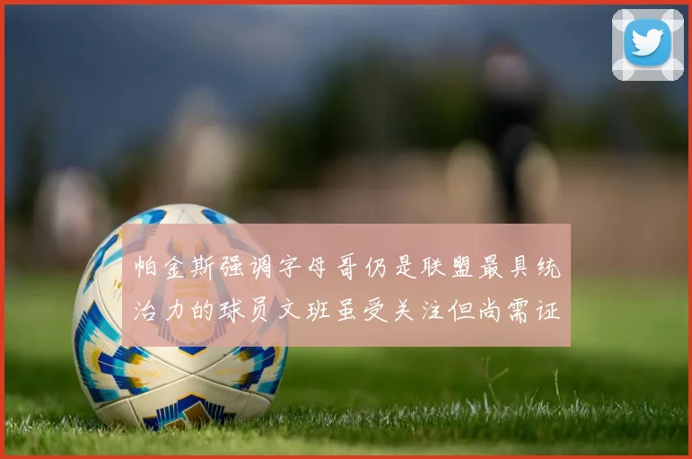 帕金斯强调字母哥仍是联盟最具统治力的球员文班虽受关注但尚需证明自己