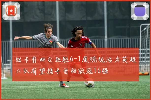 纽卡首回合狂胜6-1展现统治力英超六队有望携手晋级欧冠16强
