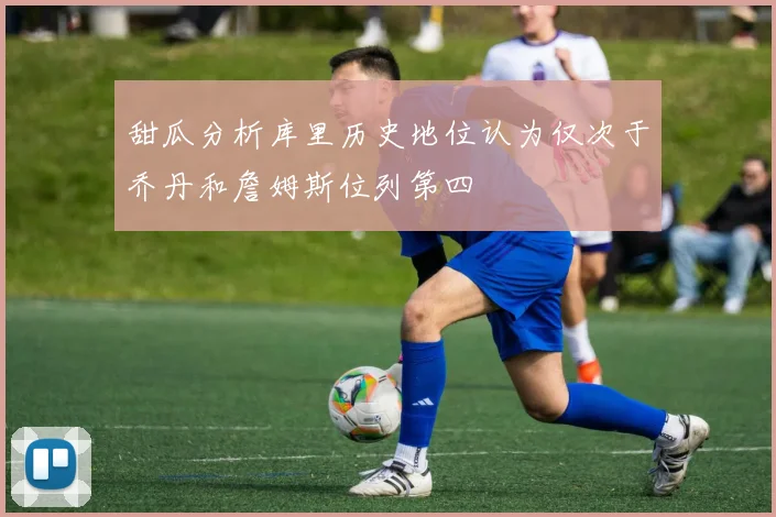 甜瓜分析库里历史地位认为仅次于乔丹和詹姆斯位列第四