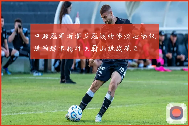 中超冠军海港亚冠战绩惨淡七场仅进两球末轮对决蔚山挑战艰巨