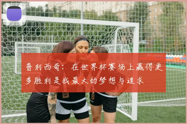 普利西奇：在世界杯赛场上赢得更多胜利是我最大的梦想与追求