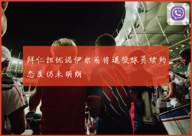 拜仁担忧诺伊尔或将退役球员续约态度仍未明朗