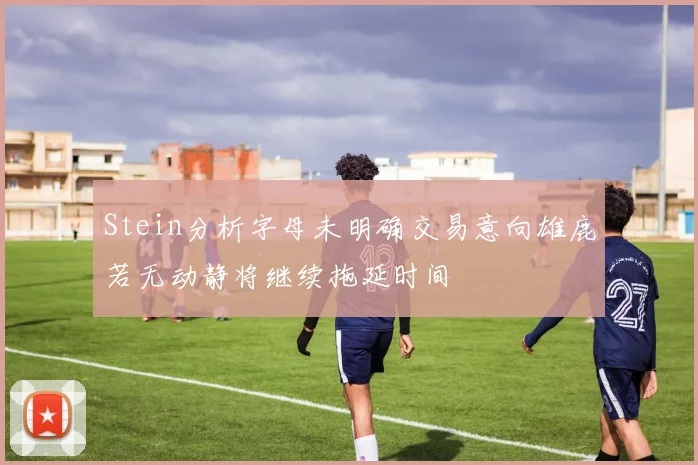Stein分析字母未明确交易意向雄鹿若无动静将继续拖延时间