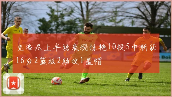 克洛尼上半场表现惊艳10投5中斩获16分2篮板2助攻1盖帽