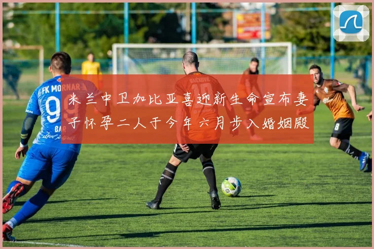 米兰中卫加比亚喜迎新生命宣布妻子怀孕二人于今年六月步入婚姻殿堂