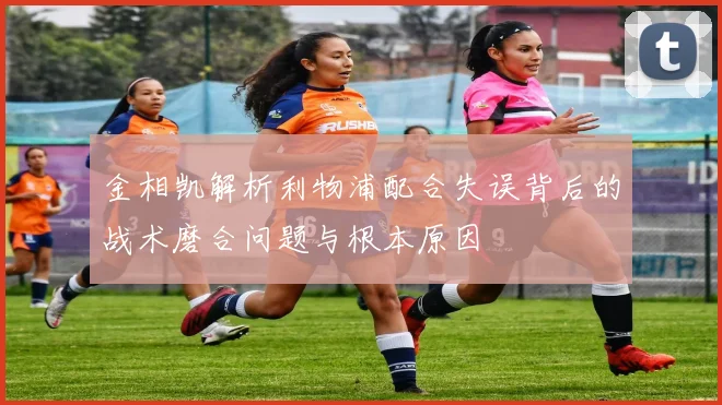 金相凯解析利物浦配合失误背后的战术磨合问题与根本原因