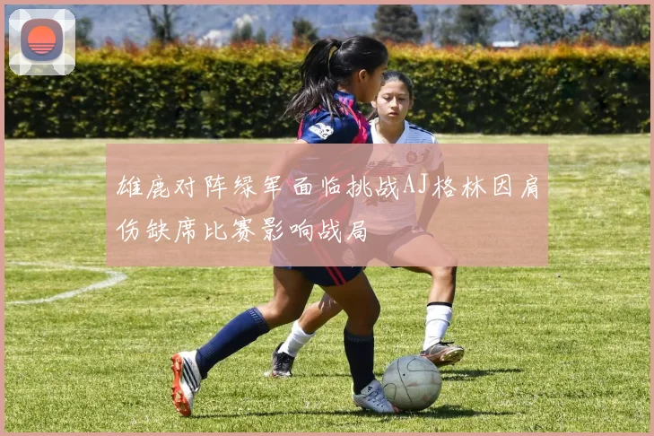 雄鹿对阵绿军面临挑战AJ格林因肩伤缺席比赛影响战局