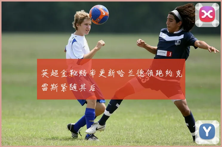 英超金靴赔率更新哈兰德领跑约克雷斯紧随其后