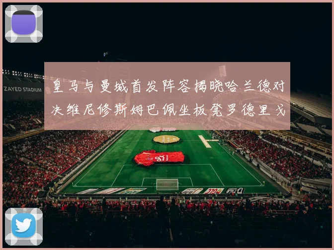 皇马与曼城首发阵容揭晓哈兰德对决维尼修斯姆巴佩坐板凳罗德里戈出战