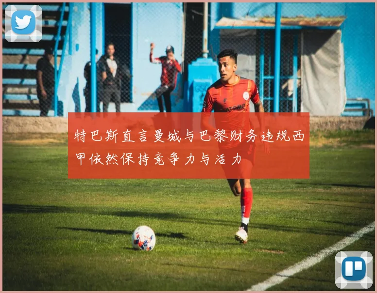 特巴斯直言曼城与巴黎财务违规西甲依然保持竞争力与活力