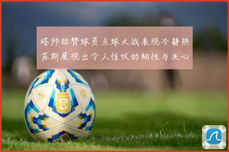 塔帅称赞球员点球大战表现冷静热苏斯展现出令人惊叹的韧性与决心