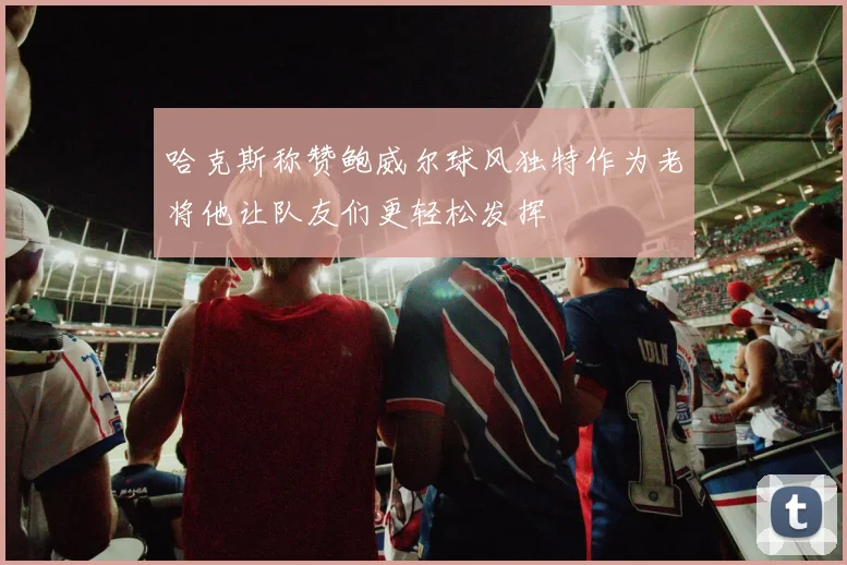 哈克斯称赞鲍威尔球风独特作为老将他让队友们更轻松发挥