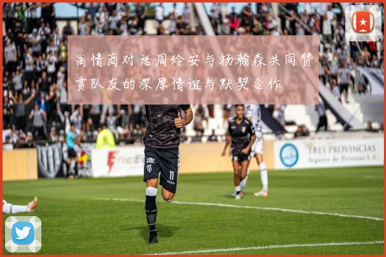 高情商对话周玲安与杨瀚森共同赞赏队友的深厚情谊与默契合作
