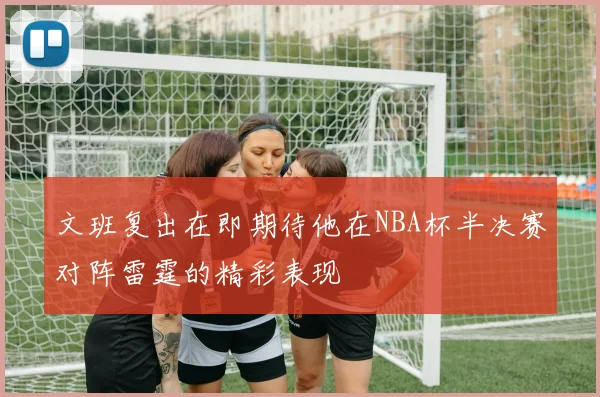 文班复出在即期待他在NBA杯半决赛对阵雷霆的精彩表现