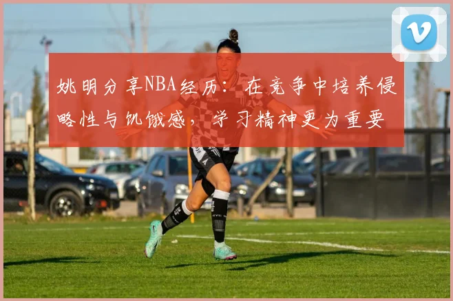 姚明分享NBA经历：在竞争中培养侵略性与饥饿感，学习精神更为重要