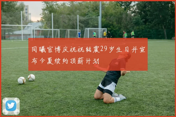 同曦官博庆祝祝铭震29岁生日并宣布今夏续约顶薪计划