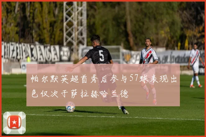 帕尔默英超首秀后参与57球表现出色仅次于萨拉赫哈兰德