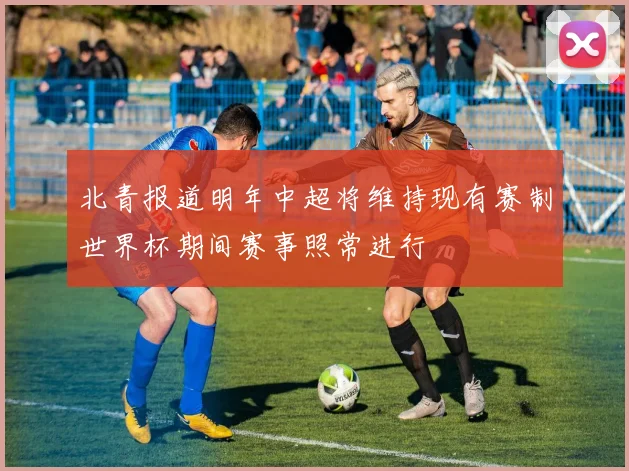 北青报道明年中超将维持现有赛制世界杯期间赛事照常进行