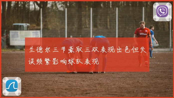 兰德尔三节豪取三双表现出色但失误频繁影响球队表现