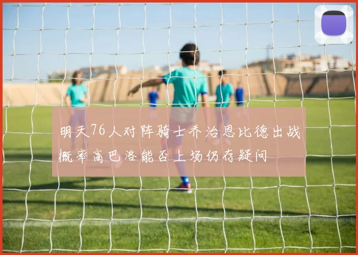 明天76人对阵骑士乔治恩比德出战概率高巴洛能否上场仍存疑问