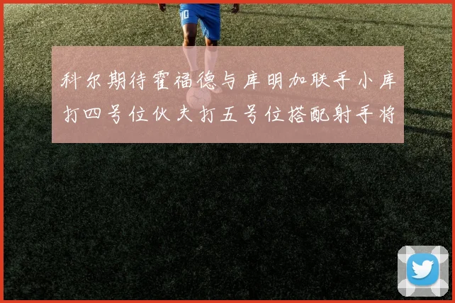 科尔期待霍福德与库明加联手小库打四号位伙夫打五号位搭配射手将极具观赏性