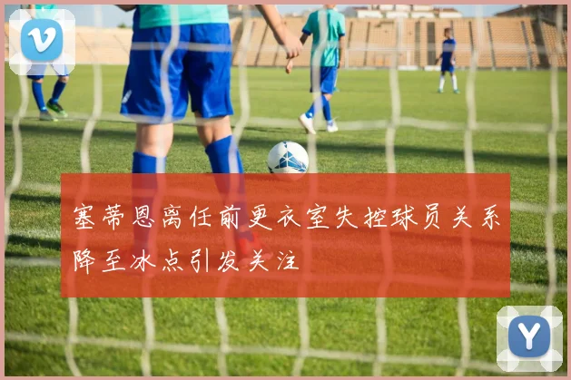 塞蒂恩离任前更衣室失控球员关系降至冰点引发关注