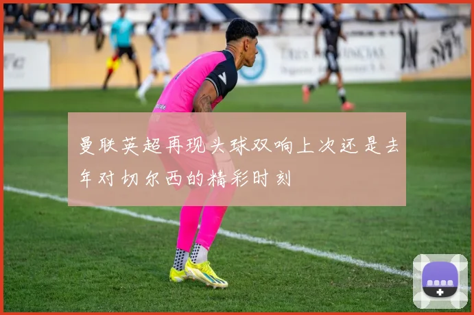 曼联英超再现头球双响上次还是去年对切尔西的精彩时刻