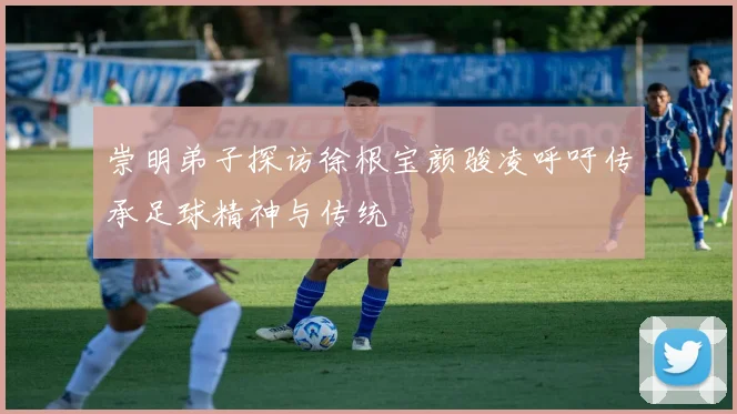 崇明弟子探访徐根宝颜骏凌呼吁传承足球精神与传统