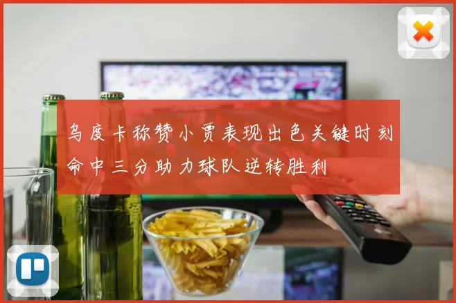 乌度卡称赞小贾表现出色关键时刻命中三分助力球队逆转胜利
