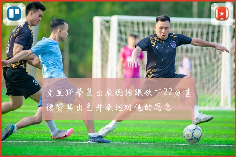 克里斯蒂复出表现抢眼砍下22分基德赞其出色并表达对他的思念