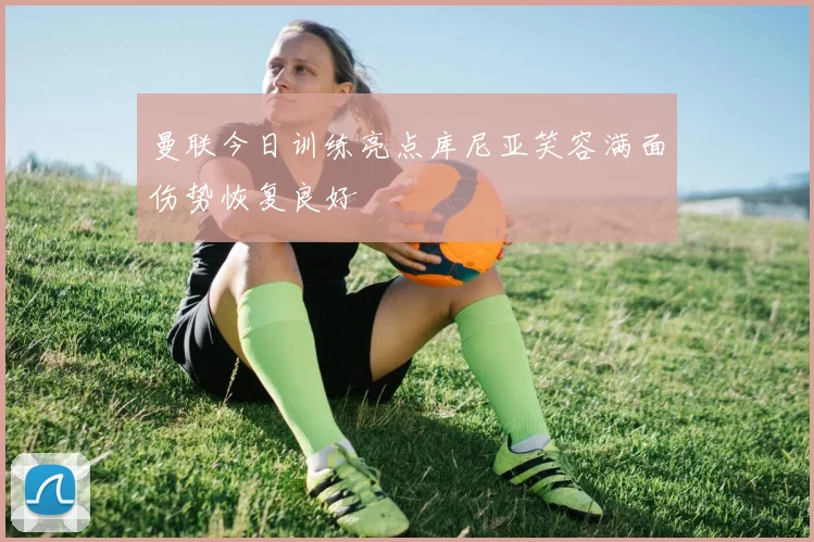 曼联今日训练亮点库尼亚笑容满面伤势恢复良好