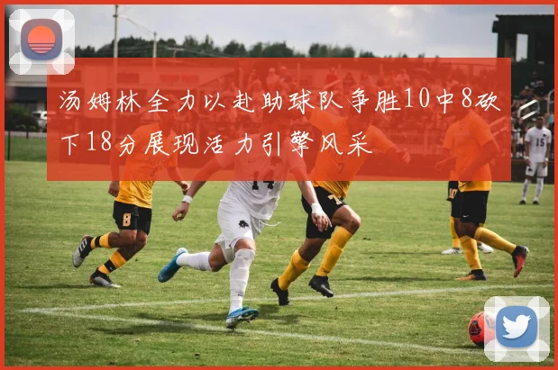 汤姆林全力以赴助球队争胜10中8砍下18分展现活力引擎风采