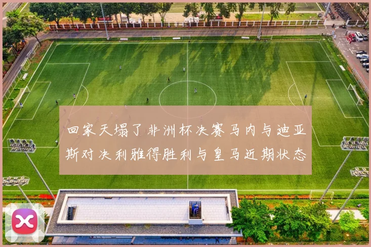 回家天塌了非洲杯决赛马内与迪亚斯对决利雅得胜利与皇马近期状态堪忧