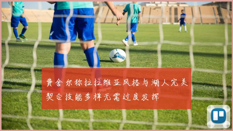 费舍尔称拉拉维亚风格与湖人完美契合技能多样无需过度发挥