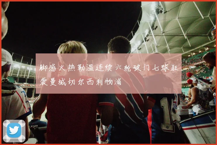 脚感火热勒温连续六轮破门七球狂袭曼城切尔西利物浦