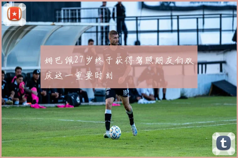 姆巴佩27岁终于获得驾照朋友们欢庆这一重要时刻